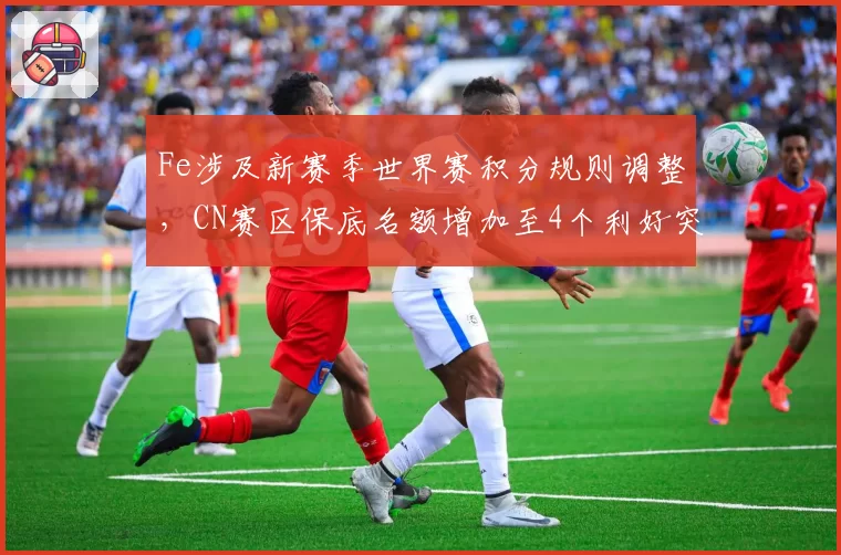 Fe涉及新赛季世界赛积分规则调整,CN赛区保底名额增加至4个利好突围