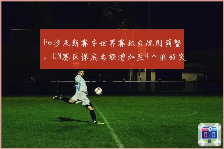 Fe涉及新赛季世界赛积分规则调整,CN赛区保底名额增加至4个利好突围
