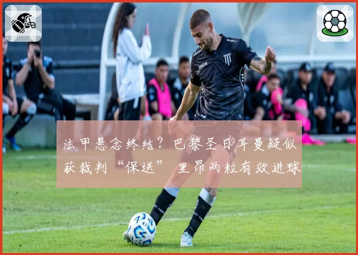 法甲悬念终结？巴黎圣日耳曼疑似获裁判“保送” 里昂两粒有效进球被吹