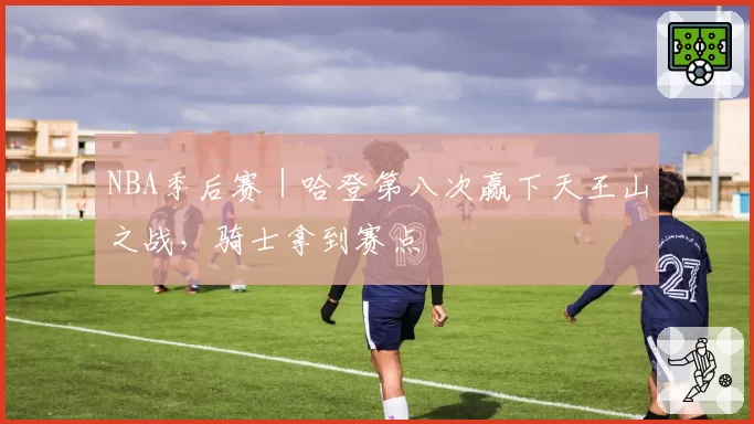 NBA季后赛｜哈登第八次赢下天王山之战，骑士拿到赛点