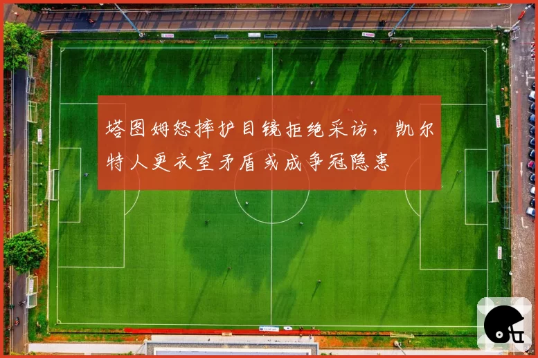 塔图姆怒摔护目镜拒绝采访,凯尔特人更衣室矛盾或成争冠隐患