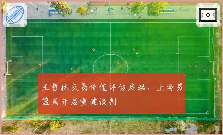 王哲林交易价值评估启动，上海男篮或开启重建谈判