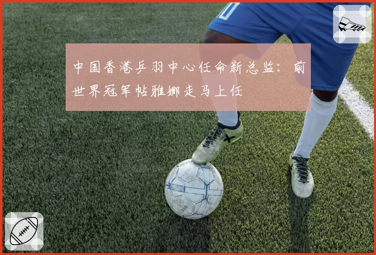 中国香港乒羽中心任命新总监：前世界冠军帖雅娜走马上任