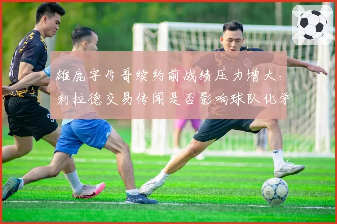 雄鹿字母哥续约前战绩压力增大，利拉德交易传闻是否影响球队化学？