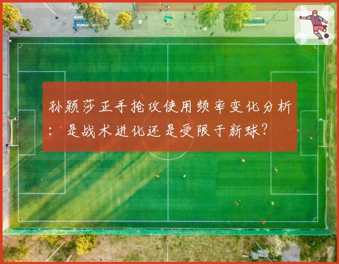 孙颖莎正手抢攻使用频率变化分析:是战术进化还是受限于新球?