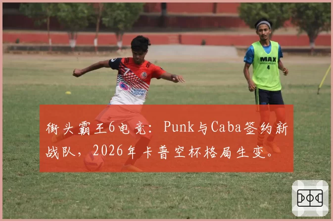街头霸王6电竞：Punk与Caba签约新战队，2026年卡普空杯格局生变。