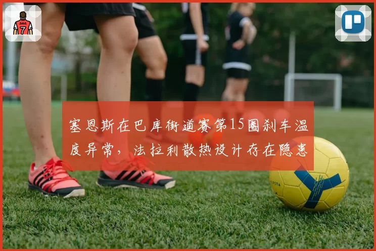 塞恩斯在巴库街道赛第15圈刹车温度异常，法拉利散热设计存在隐患？